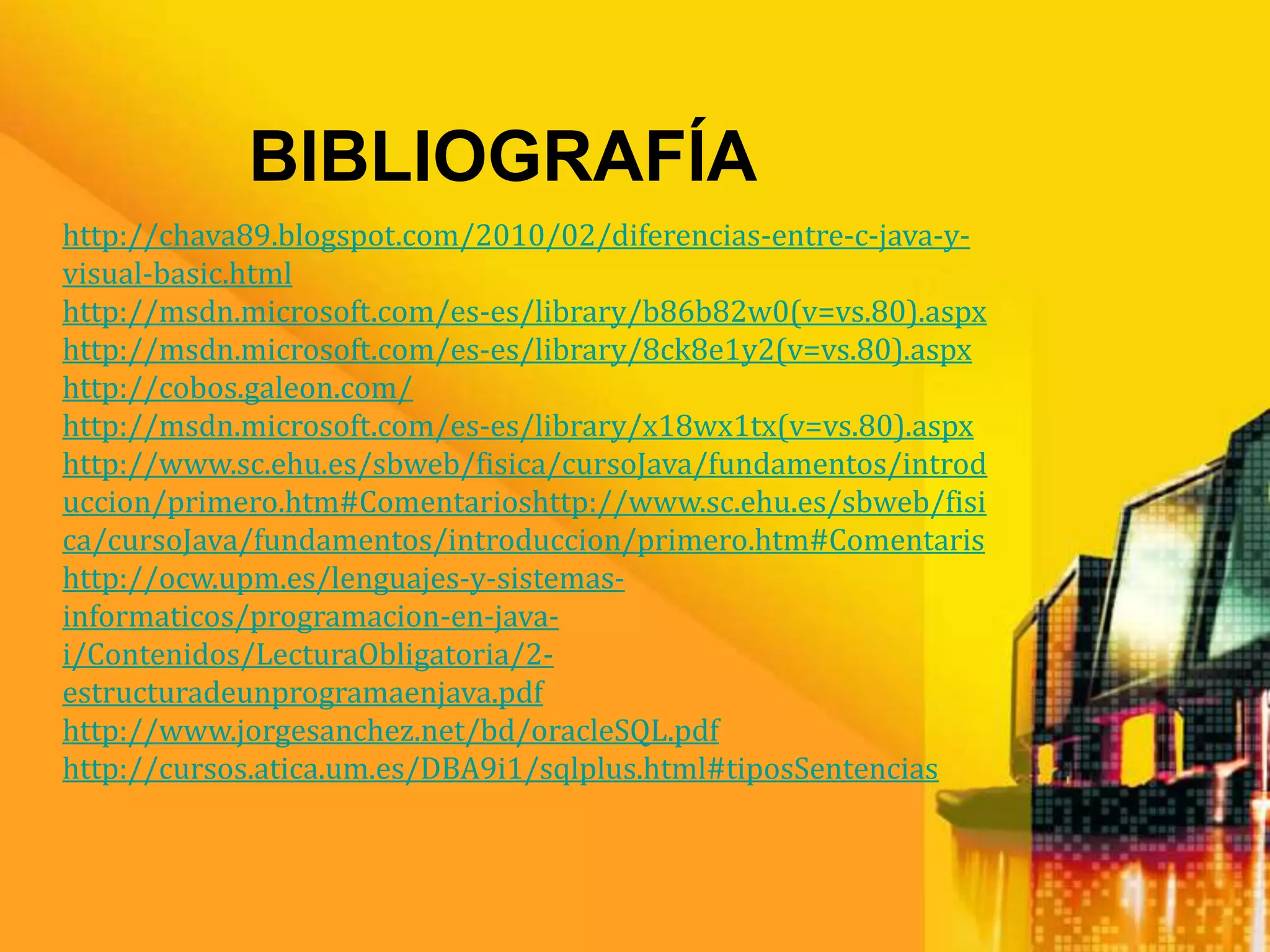 BIBLIOGRAFÍA
http://chava89.blogspot.com/2010/02/diferencias-entre-c-java-y-
visual-basic.html
http://msdn.microsoft.com/es-es/library/b86b82w0(v=vs.80).aspx
http://msdn.microsoft.com/es-es/library/8ck8e1y2(v=vs.80).aspx
http://cobos.galeon.com/
http://msdn.microsoft.com/es-es/library/x18wx1tx(v=vs.80).aspx
http://www.sc.ehu.es/sbweb/fisica/cursoJava/fundamentos/introd
uccion/primero.htm#Comentarioshttp://www.sc.ehu.es/sbweb/fisi
ca/cursoJava/fundamentos/introduccion/primero.htm#Comentaris
http://ocw.upm.es/lenguajes-y-sistemas-
informaticos/programacion-en-java-
i/Contenidos/LecturaObligatoria/2-
estructuradeunprogramaenjava.pdf
http://www.jorgesanchez.net/bd/oracleSQL.pdf
http://cursos.atica.um.es/DBA9i1/sqlplus.html#tiposSentencias
 