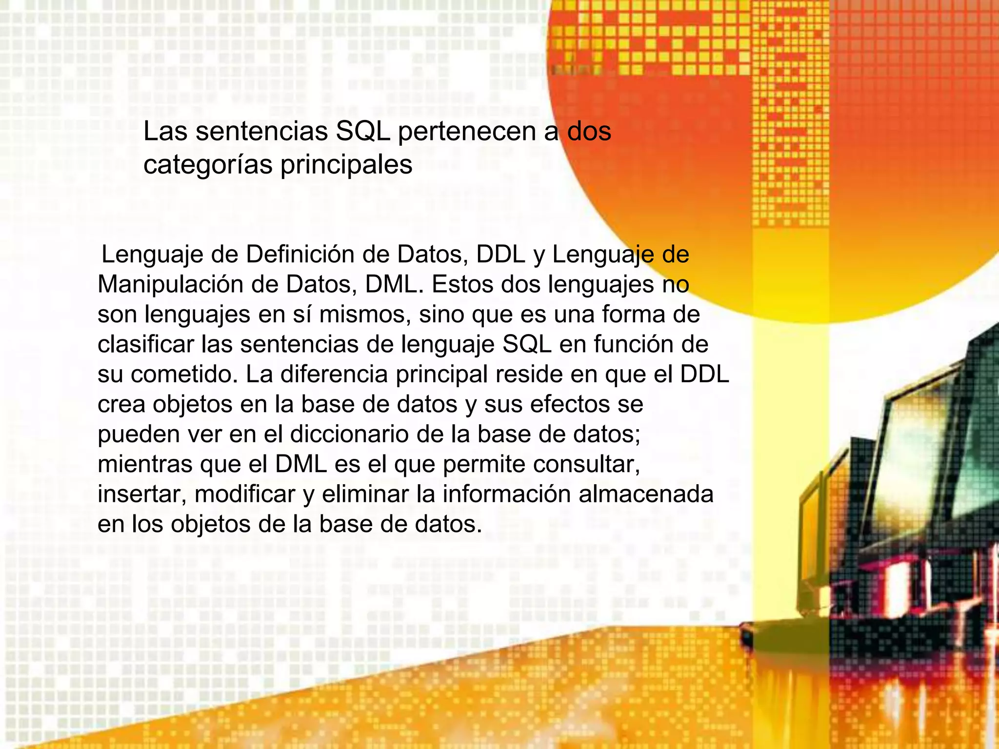 Las sentencias SQL pertenecen a dos
    categorías principales


 Lenguaje de Definición de Datos, DDL y Lenguaje de
Manipulación de Datos, DML. Estos dos lenguajes no
son lenguajes en sí mismos, sino que es una forma de
clasificar las sentencias de lenguaje SQL en función de
su cometido. La diferencia principal reside en que el DDL
crea objetos en la base de datos y sus efectos se
pueden ver en el diccionario de la base de datos;
mientras que el DML es el que permite consultar,
insertar, modificar y eliminar la información almacenada
en los objetos de la base de datos.
 