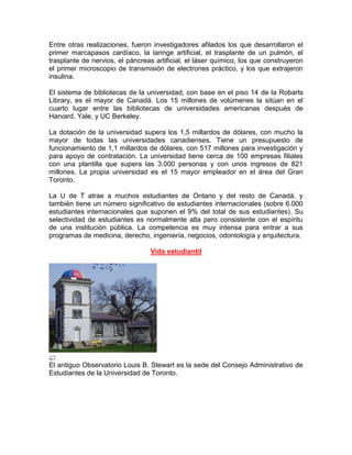 Entre otras realizaciones, fueron investigadores afilados los que desarrollaron el
primer marcapasos cardíaco, la laringe artificial, el trasplante de un pulmón, el
trasplante de nervios, el páncreas artificial, el láser químico, los que construyeron
el primer microscopio de transmisión de electrones práctico, y los que extrajeron
insulina.

El sistema de bibliotecas de la universidad, con base en el piso 14 de la Robarts
Library, es el mayor de Canadá. Los 15 millones de volúmenes la sitúan en el
cuarto lugar entre las bibliotecas de universidades americanas después de
Harvard, Yale, y UC Berkeley.

La dotación de la universidad supera los 1,5 millardos de dólares, con mucho la
mayor de todas las universidades canadienses. Tiene un presupuesto de
funcionamiento de 1,1 millardos de dólares, con 517 millones para investigación y
para apoyo de contratación. La universidad tiene cerca de 100 empresas filiales
con una plantilla que supera las 3.000 personas y con unos ingresos de 821
millones. La propia universidad es el 15 mayor empleador en el área del Gran
Toronto.

La U de T atrae a muchos estudiantes de Ontario y del resto de Canadá, y
también tiene un número significativo de estudiantes internacionales (sobre 6.000
estudiantes internacionales que suponen el 9% del total de sus estudiantes). Su
selectividad de estudiantes es normalmente alta pero consistente con el espíritu
de una institución pública. La competencia es muy intensa para entrar a sus
programas de medicina, derecho, ingeniería, negocios, odontología y arquitectura.

                                 Vida estudiantil




El antiguo Observatorio Louis B. Stewart es la sede del Consejo Administrativo de
Estudiantes de la Universidad de Toronto.
 
