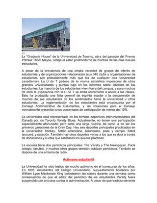 La “Graduate House” de la Universidad de Toronto, obra del ganador del Premio
Pritzker Thom Mayne, refleja el estilo postmoderno de muchas de las más nuevas
estructuras.

A pesar de la prevalencia de una amplia variedad de grupos de interés de
estudiantes y de organizaciones relacionadas (sus 340 clubs y organizaciones de
estudiantes son probablemente más que los de cualquier otra universidad
canadiense), La U de T padece de la misma atmósfera impersonal de otras
grandes universidades y puntúa bajo en los informes sobre felicidad de los
estudiantes. La mayoría de los estudiantes viven fuera del campus, y para muchos
de ellos la experiencia con la U de T se limita únicamente a asistir a las clases.
Esto ha producido una falta general de espíritu escolar y la desconexión de
muchos de sus estudiantes de los sentimientos hacia la universidad u otros
estudiantes. La reglamentación de los estudiantes está encabezada por el
Consejo Administrativo de Estudiantes, y las votaciones para el Consejo
normalmente presentan unos porcentajes de participación de menos del 10%.

La universidad está representada en los torneos deportivos interuniversitarios del
Canadá por los Toronto Varsity Blues. Actualmente, no tienen una participación
especialmente afortunada, pero tiene una larga historia, tal como la de ser los
primeros ganadores de la Grey Cup. Hay seis deportes principales practicados en
la universidad: hockey, fútbol americano, baloncesto, pista y campo, fútbol
(soccer), y natación. También hay otros deportes varios a los que se dota a través
de donaciones y cuotas que satisfacen los que los practican.

La escuela tiene dos periódicos principales: The Varsity y The Newspaper. Cada
colegio, facultad, y muchos otros grupos también publican periódicos. También se
dispone de una emisora de radio.

                             Activismo estudiantil

La Universidad ha sido testigo de mucho activismo en el transcurso de los años.
En 1895, estudiantes del Colegio Universitario, supuestamente liderados por
William Lyon Mackenzie King boicotearon las clases durante una semana como
consecuencia de que el editor del periódico de los estudiantes Varsity fuera
suspendido por artículos contra la administración. A pesar de que tradicionalmente
 