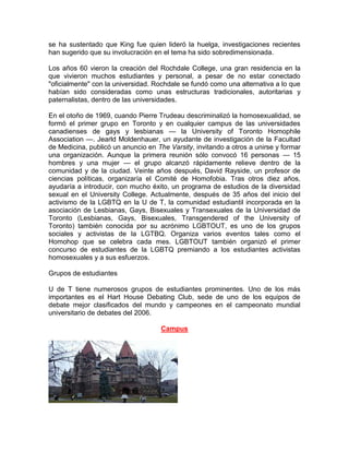 se ha sustentado que King fue quien lideró la huelga, investigaciones recientes
han sugerido que su involucración en el tema ha sido sobredimensionada.

Los años 60 vieron la creación del Rochdale College, una gran residencia en la
que vivieron muchos estudiantes y personal, a pesar de no estar conectado
"oficialmente" con la universidad. Rochdale se fundó como una alternativa a lo que
habían sido consideradas como unas estructuras tradicionales, autoritarias y
paternalistas, dentro de las universidades.

En el otoño de 1969, cuando Pierre Trudeau descriminalizó la homosexualidad, se
formó el primer grupo en Toronto y en cualquier campus de las universidades
canadienses de gays y lesbianas — la University of Toronto Homophile
Association —. Jearld Moldenhauer, un ayudante de investigación de la Facultad
de Medicina, publicó un anuncio en The Varsity, invitando a otros a unirse y formar
una organización. Aunque la primera reunión sólo convocó 16 personas — 15
hombres y una mujer — el grupo alcanzó rápidamente relieve dentro de la
comunidad y de la ciudad. Veinte años después, David Rayside, un profesor de
ciencias políticas, organizaría el Comité de Homofobia. Tras otros diez años,
ayudaría a introducir, con mucho éxito, un programa de estudios de la diversidad
sexual en el University College. Actualmente, después de 35 años del inicio del
activismo de la LGBTQ en la U de T, la comunidad estudiantil incorporada en la
asociación de Lesbianas, Gays, Bisexuales y Transexuales de la Universidad de
Toronto (Lesbianas, Gays, Bisexuales, Transgendered of the University of
Toronto) también conocida por su acrónimo LGBTOUT, es uno de los grupos
sociales y activistas de la LGTBQ. Organiza varios eventos tales como el
Homohop que se celebra cada mes. LGBTOUT también organizó el primer
concurso de estudiantes de la LGBTQ premiando a los estudiantes activistas
homosexuales y a sus esfuerzos.

Grupos de estudiantes

U de T tiene numerosos grupos de estudiantes prominentes. Uno de los más
importantes es el Hart House Debating Club, sede de uno de los equipos de
debate mejor clasificados del mundo y campeones en el campeonato mundial
universitario de debates del 2006.

                                     Campus
 