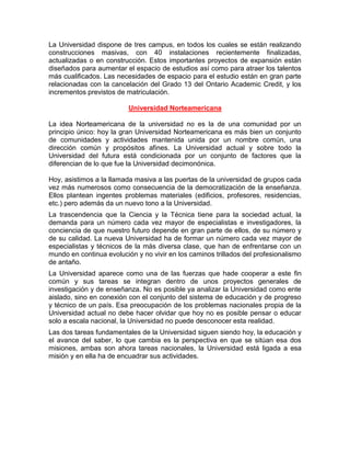 La Universidad dispone de tres campus, en todos los cuales se están realizando
construcciones masivas, con 40 instalaciones recientemente finalizadas,
actualizadas o en construcción. Estos importantes proyectos de expansión están
diseñados para aumentar el espacio de estudios así como para atraer los talentos
más cualificados. Las necesidades de espacio para el estudio están en gran parte
relacionadas con la cancelación del Grado 13 del Ontario Academic Credit, y los
incrementos previstos de matriculación.

                          Universidad Norteamericana

La idea Norteamericana de la universidad no es la de una comunidad por un
principio único: hoy la gran Universidad Norteamericana es más bien un conjunto
de comunidades y actividades mantenida unida por un nombre común, una
dirección común y propósitos afines. La Universidad actual y sobre todo la
Universidad del futura está condicionada por un conjunto de factores que la
diferencian de lo que fue la Universidad decimonónica.

Hoy, asistimos a la llamada masiva a las puertas de la universidad de grupos cada
vez más numerosos como consecuencia de la democratización de la enseñanza.
Ellos plantean ingentes problemas materiales (edificios, profesores, residencias,
etc.) pero además da un nuevo tono a la Universidad.
La trascendencia que la Ciencia y la Técnica tiene para la sociedad actual, la
demanda para un número cada vez mayor de especialistas e investigadores, la
conciencia de que nuestro futuro depende en gran parte de ellos, de su número y
de su calidad. La nueva Universidad ha de formar un número cada vez mayor de
especialistas y técnicos de la más diversa clase, que han de enfrentarse con un
mundo en continua evolución y no vivir en los caminos trillados del profesionalismo
de antaño.
La Universidad aparece como una de las fuerzas que hade cooperar a este fin
común y sus tareas se integran dentro de unos proyectos generales de
investigación y de enseñanza. No es posible ya analizar la Universidad como ente
aislado, sino en conexión con el conjunto del sistema de educación y de progreso
y técnico de un país. Esa preocupación de los problemas nacionales propia de la
Universidad actual no debe hacer olvidar que hoy no es posible pensar o educar
solo a escala nacional, la Universidad no puede desconocer esta realidad.
Las dos tareas fundamentales de la Universidad siguen siendo hoy, la educación y
el avance del saber, lo que cambia es la perspectiva en que se sitúan esa dos
misiones, ambas son ahora tareas nacionales, la Universidad está ligada a esa
misión y en ella ha de encuadrar sus actividades.
 