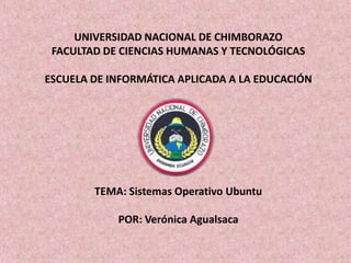 UNIVERSIDAD NACIONAL DE CHIMBORAZO
 FACULTAD DE CIENCIAS HUMANAS Y TECNOLÓGICAS

ESCUELA DE INFORMÁTICA APLICADA A LA EDUCACIÓN




        TEMA: Sistemas Operativo Ubuntu

            POR: Verónica Agualsaca
 