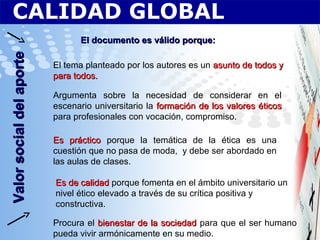 CALIDAD GLOBALValorsocialdelaporteValorsocialdelaporte
El documento es válido porque:El documento es válido porque:
El tema planteado por los autores es un asunto de todos yasunto de todos y
para todos.para todos.
Argumenta sobre la necesidad de considerar en el
escenario universitario la formación de los valores éticosformación de los valores éticos
para profesionales con vocación, compromiso.
Es prácticoEs práctico porque la temática de la ética es una
cuestión que no pasa de moda, y debe ser abordado en
las aulas de clases.
Es de calidadEs de calidad porque fomenta en el ámbito universitario un
nivel ético elevado a través de su crítica positiva y
constructiva.
Procura el bienestar de la sociedadbienestar de la sociedad para que el ser humano
pueda vivir armónicamente en su medio.
 