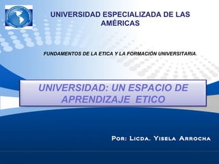 Por: Licda. Yisela Arrocha
UNIVERSIDAD: UN ESPACIO DE
APRENDIZAJE ETICO
UNIVERSIDAD ESPECIALIZADA DE LAS
AMÉRICAS
FUNDAMENTOS DE LA ETICA Y LA FORMACIÓN UNIVERSITARIA.
 