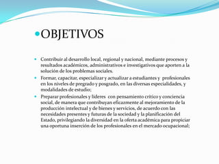 OBJETIVOS
 Contribuir al desarrollo local, regional y nacional, mediante procesos y
resultados académicos, administrativos e investigativos que aporten a la
solución de los problemas sociales.
 Formar, capacitar, especializar y actualizar a estudiantes y profesionales
en los niveles de pregrado y posgrado, en las diversas especialidades, y
modalidades de estudio;
 Preparar profesionales y líderes con pensamiento crítico y conciencia
social, de manera que contribuyan eficazmente al mejoramiento de la
producción intelectual y de bienes y servicios, de acuerdo con las
necesidades presentes y futuras de la sociedad y la planificación del
Estado, privilegiando la diversidad en la oferta académica para propiciar
una oportuna inserción de los profesionales en el mercado ocupacional;
 