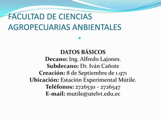 FACULTAD DE CIENCIAS
AGROPECUARIAS ANBIENTALES

DATOS BÁSICOS
Decano: Ing. Alfredo Lajones.
Subdecano: Dr. Iván Cañote
Creación: 8 de Septiembre de 1.971
Ubicación: Estación Experimental Mútile.
Teléfonos: 2726530 - 2726547
E-mail: mutile@utelvt.edu.ec
 