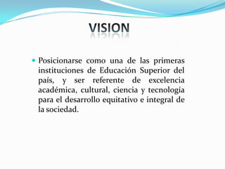  Posicionarse como una de las primeras
instituciones de Educación Superior del
país, y ser referente de excelencia
académica, cultural, ciencia y tecnología
para el desarrollo equitativo e integral de
la sociedad.
 
