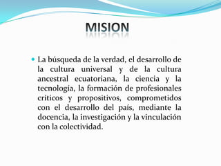  La búsqueda de la verdad, el desarrollo de
la cultura universal y de la cultura
ancestral ecuatoriana, la ciencia y la
tecnología, la formación de profesionales
críticos y propositivos, comprometidos
con el desarrollo del país, mediante la
docencia, la investigación y la vinculación
con la colectividad.
 