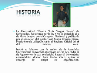  La Universidad Técnica “Luis Vargas Torres” de
Esmeraldas, fue creada por la ley # 70-16 expedida el 4
de Mayo de 1970 por el Congreso Nacional y publicada
por disposición del doctor José María Velasco Ibarra,
Presidente de la República en el Registro Oficial del 18
del mismo mes.
Inició su labores con la sesión de la Asamblea
Universitaria convocada al amparo de esa Ley el día 22
de Agosto y en la cual se designó Rector al benemérito
esmeraldeño doctor Luis Prado Viteri, quien se
encargó de dirigir su organización.
 