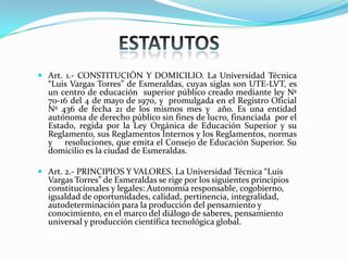  Art. 1.- CONSTITUCIÓN Y DOMICILIO. La Universidad Técnica
“Luis Vargas Torres” de Esmeraldas, cuyas siglas son UTE-LVT, es
un centro de educación superior público creado mediante ley Nª
70-16 del 4 de mayo de 1970, y promulgada en el Registro Oficial
Nº 436 de fecha 21 de los mismos mes y año. Es una entidad
autónoma de derecho público sin fines de lucro, financiada por el
Estado, regida por la Ley Orgánica de Educación Superior y su
Reglamento, sus Reglamentos Internos y los Reglamentos, normas
y resoluciones, que emita el Consejo de Educación Superior. Su
domicilio es la ciudad de Esmeraldas.
 Art. 2.- PRINCIPIOS Y VALORES. La Universidad Técnica “Luis
Vargas Torres” de Esmeraldas se rige por los siguientes principios
constitucionales y legales: Autonomía responsable, cogobierno,
igualdad de oportunidades, calidad, pertinencia, integralidad,
autodeterminación para la producción del pensamiento y
conocimiento, en el marco del diálogo de saberes, pensamiento
universal y producción científica tecnológica global.
 