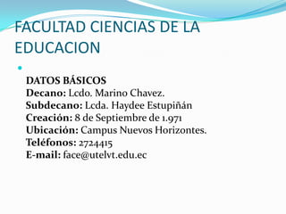 FACULTAD CIENCIAS DE LA
EDUCACION

DATOS BÁSICOS
Decano: Lcdo. Marino Chavez.
Subdecano: Lcda. Haydee Estupiñán
Creación: 8 de Septiembre de 1.971
Ubicación: Campus Nuevos Horizontes.
Teléfonos: 2724415
E-mail: face@utelvt.edu.ec
 