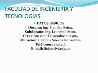 FACULTAD DE INGENIERIA Y
TECNOLOGIAS
 DATOS BÁSICOS
Decano: Ing. Franklin Reina.
Subdecano: Ing. Leonardo Mera.
Creación: 12 de Noviembre de 1.984
Ubicación: Campus Nuevos Horizontes.
Teléfonos: 2724416
E-mail: fit@utelvt.edu.ec
 