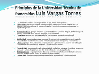  La Universidad Técnica Luis Vargas Torres se rige por los principios de:
 Humanismo, entendido como el desarrollo de las potencialidades del ser humano a su
máxima expresión, defensa de sus derechos y fiel cumplimiento de sus obligaciones, en
equidad de género;
 Pluriculturalidad, porque reconoce la diversidad étnica y cultural del país, de América y del
mundo, como base para construir la unidad en la diversidad;
 Pluralismo, porque está abierta a todas las corrientes del pensamiento universal;
 Solidaridad, porque está atenta al acontecer de los movimientos sociales, y participa en la
búsqueda de la transformación de las estructuras de dominación política y económica;
 Libertad, porque tiene autonomía para organizarse y gobernarse, de acuerdo con la Ley y las
exigencias de la demanda de la sociedad, a la que rendirá cuentas;
 Cientificidad, porque privilegia la búsqueda de la verdad por métodos científicos, para poner
la ciencia y la tecnología al servicio del desarrollo social con ética y eficacia;
 Ambientalismo, porque promueve el manejo sustentable de la biodiversidad y los recursos
naturales para garantizar la vida de las futuras generaciones; y,
 Honestidad, como norma permanente en todas las acciones de la vida institucional.
 