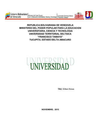 REPUBLICA BOLIVARIANA DE VENEZUELA
MINISTERIO DEL PODER POPULAR PARA LA EDUCACION
UNIVERSITARIA, CIENCIA Y TECNOLOGIA
UNIVERSIDAD TERRITORIAL DELTAICA
“FRANCISCO TAMAYO”
TUCUPITA. ESTADO DELTA AMACURO
TSU: Willian Rosas
NOVIEMBRE, 2015
 