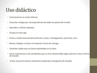 Uso didáctico
• Comunicarnos en varios idiomas
• Encontrar amigos por correspondencia de todas las partes del mundo
• Aprender a utilizar etiquetas
• Grupos en esta app
• Enviar y recibir documentos (artículos, tareas, investigaciones, ejercicios, etc.).
• Revisar trabajos o tareas sin importar la hora de entrega.
• Contestar dudas que no fueron planteadas en la clase.
• Hacer aclaraciones a los estudiantes que no han comprendido algún ejercicio, tarea o forma
de estudio
• Enviar avisos de eventos educativos colaterales al programa de estudio.
 