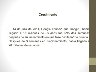 Crecimiento
• El 14 de julio de 2011, Google anunció que Google+ había
llegado a 10 millones de usuarios tan sólo dos semanas
después de su lanzamiento en una fase "limitada" de prueba.
Después de 3 semanas en funcionamiento, había llegado a
20 millones de usuarios.
 