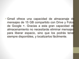 • Gmail ofrece una capacidad de almacenaje de
mensajes de 15 GB compartido con Drive y Fotos
de Google +. Gracias a esta gran capacidad de
almacenamiento no necesitarás eliminar mensajes
para liberar espacio, sino que los podrás tener
siempre disponibles, y localizarlos fácilmente.
 