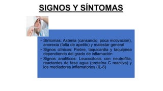 SIGNOS Y SÍNTOMAS
• Síntomas: Astenia (cansancio, poca motivación),
anorexia (falta de apetito) y malestar general
• Signos clínicos: Fiebre, taquicardia y taquipnea
dependiendo del grado de inflamación
• Signos analíticos: Leucocitosis con neutrofilia,
reactantes de fase agua (proteína C reactiva) y
los mediadores inflamatorios (IL-6)
 