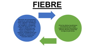FIEBRE
Elevación de la temperatura
corporal por estimulación del
centro regulador hipotalámico
y los pirógenos, que pueden
ser exógenos o endógenos
(como las citoquinas IL1, IL6,
TNFα e interferonas) que
activan el metabolismo del
ácido araquidónico y se
producen prostaglandinas que
producen vasoconstrucción
periférica y contracción
muscular (tiritona)
Entre los efectos beneficiosos
encontramos que el calor
mejora la función leucocitaria y
además dificulta el desarrollo
de algunos gérmenes.
 