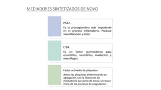 MEDIADORES SINTETIZADOS DE NOVO
PGE2.
Es la prostaglandina más importante
en el proceso inflamatorio. Produce
vasodilatación y dolor.
LTB4.
Es un factor quimiotáctico para
eosinófilos, neutrófilos, mastocitos y
macrófagos.
Factor activador de plaquetas
Activa las plaquetas determinando su
agregación, con la liberación de
mediadores por parte de estos cuerpos e
inicio de los procesos de coagulación.
 