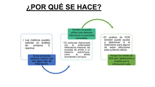 ¿POR QUÉ SE HACE?
• Los médicos pueden
solicitar un análisis
de proteína C
reactiva.
Si los síntomas
parecen indicar que
hay algún tipo de
inflamación.
• En particular relacionada
con la enfermedad
inflamatoria intestinal, las
recaídas de artritis o un
trastorno autoinmune,
como la artritis
reumatoide o el lupus.
También se puede
utilizar para detectar
infecciones en pacientes
vulnerables. • El análisis de PCR
también puede ayudar
a determinar si el
tratamiento para alguna
de estas afecciones
está surtiendo efecto.
Porque los niveles de
PCR caen rápidamente a
medida que la
inflamación cede.
 