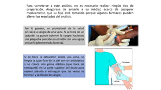 Para someterse a este análisis, no es necesario realizar ningún tipo de
preparación. Asegúrese de avisarle a su médico acerca de cualquier
medicamento que su hijo esté tomando porque algunos fármacos pueden
alterar los resultados del análisis.
Por lo general, un profesional de la salud
extraerá la sangre de una vena. Si se trata de un
lactante, se puede obtener la sangre haciendo
una pequeña punción en el talón con una aguja
pequeña (denominada lanceta).
Si se hace la extracción desde una vena, se
limpia la superficie de la piel con un antiséptico
y se coloca una goma elástica (que hace de
torniquete) en la parte superior del brazo para
ejercer presión y conseguir que las venas se
hinchen y se llenen de sangre.
 