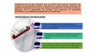 Cualquiera de los dos métodos que se utilizan para extraer muestras de
sangre (sea punzando el talón o pinchado la vena) provoca molestias de
carácter temporal y lo único que siente el paciente es un breve pinchazo.
Después de la extracción, es posible que aparezca un pequeño
hematoma, que debería desaparecer en pocos días.
La muestra de sangre se procesará utilizando una
máquina. Los resultados suelen estar disponibles en unas
horas o al día siguiente.
En general, un nivel elevado de PCR indica que existe
una infección o inflamación en alguna parte del
cuerpo.
Pero la PCR por sí sola no les indica a los médicos dónde
se encuentra el problema o qué lo está causando; por lo
tanto, es posible que sea necesario hacer más análisis.
OBTENCIÓN DE LOS RESULTADOS
 
