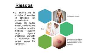 Riesgos
• El análisis de la
proteína C reactiva
se considera un
procedimiento
seguro. De todos
modos, como ocurre
en muchos estudios
médicos, pueden
surgir algunos
problemas durante
la extracción de
sangre, como los
siguientes:
Desmayos o mareos
Dolor
Hematoma (acumulación
de sangre bajo la piel que
provoca un bulto y/o un
moretón)
 
