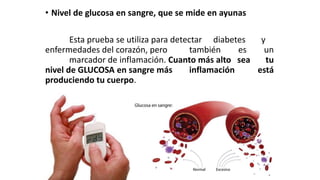 • Nivel de glucosa en sangre, que se mide en ayunas
Esta prueba se utiliza para detectar diabetes y
enfermedades del corazón, pero también es un
marcador de inflamación. Cuanto más alto sea tu
nivel de GLUCOSA en sangre más inflamación está
produciendo tu cuerpo.
 