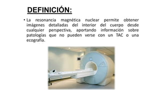 DEFINICIÓN:
• La resonancia magnética nuclear permite obtener
imágenes detalladas del interior del cuerpo desde
cualquier perspectiva, aportando información sobre
patologías que no pueden verse con un TAC o una
ecografía.
 