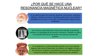 En la cabeza puede ver tumores, abscesos, aneurismas, sangrado,
infartos o lesiones nerviosas. También puede servir para estudiar
patologías en los ojos y en el oído o enfermedades degenerativas
cerebrales.
En el tórax se está utilizando mucho para estudiar la anatomía
cardiaca o la patología de las arterias coronarias. También se utiliza
en el estudio del cáncer de mama o en caso de tumores del
pulmón.
En el abdomen y la pelvis permite estudiar con mucho detalle
órganos tales como el páncreas, los riñones o el hígado, el útero y
los ovarios en mujeres, o la próstata en varones. Allí se pueden
encontrar tumores, infecciones, malformaciones, etcétera.
¿POR QUÉ SE HACE UNA
RESONANCIA MAGNÉTICA NUCLEAR?
 