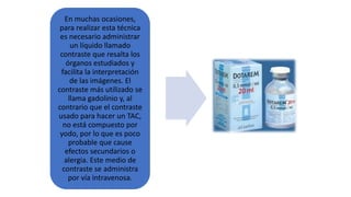 En muchas ocasiones,
para realizar esta técnica
es necesario administrar
un líquido llamado
contraste que resalta los
órganos estudiados y
facilita la interpretación
de las imágenes. El
contraste más utilizado se
llama gadolinio y, al
contrario que el contraste
usado para hacer un TAC,
no está compuesto por
yodo, por lo que es poco
probable que cause
efectos secundarios o
alergia. Este medio de
contraste se administra
por vía intravenosa.
 