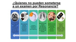 ¿Quienes no pueden someterse
a un examen por Resonancia?
El resonador al
ser un gran imán
atrae algunos
objetos
metálicos, por
más pequeño
que sea este.
Por tal razón,
está prohibido
ingresar con:
Marcapasos,
válvulas
cardiacas
metálicas,
aparatos
auditivos.
Cualquier
implante y/o
elemento
ferromagnético.
Pacientes que
tengan
perdigones
y/o esquirlas
ferromagnétic
as dentro del
cuerpo.
Cabello húmedo
y/o extensiones,
maquillajes
permanentes,
tatuajes
extensos y
recientes.
Tarjetas de
Creditos,
teléfonos
celulares, llaves,
hebillas, vinchas,
monedas, joyas,
entre otras
 
