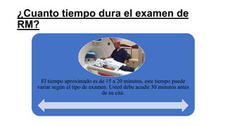 ¿Cuanto tiempo dura el examen de
RM?
El tiempo aproximado es de 15 a 20 minutos, este tiempo puede
variar según el tipo de examen. Usted debe acudir 30 minutos antes
de su cita.
 
