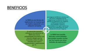 BENEFICIOS
La RMN es una técnica de
exploración no invasiva que
no implica exposición a la
radiación ionizante.
Las imágenes de RM de la columna son
más claras y detalladas que las
imágenes que se obtienen con otros
métodos de diagnóstico por imágenes.
La RMN puede identificar
anormalidades, lesiones y
enfermedades en la región espinal que
podrían no ser detectadas con otros
métodos de toma de imágenes.
La RMN hace posible
descubrir anormalidades
que pueden quedar ocultas
por los huesos con otros
métodos de exploración.
El material de contraste
utilizado en los exámenes de
RMN tiene menos
probabilidades de producir una
reacción alérgica que los
materiales a base de yodo,
utilizados para rayos X
convencionales y exploraciones
por TC.
 