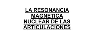LA RESONANCIA
MAGNETICA
NUCLEAR DE LAS
ARTICULACIONES
 