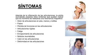 SÍNTOMAS
Además de la inflamación de las articulaciones, la artritis
reumatoide presenta otros síntomas que pueden indicar
que es momento de realizarse una resonancia magnética:
• Dolor de articulaciones en pies, manos y rodillas
• Fiebre
• Pérdida de funciones en las articulaciones
• Articulaciones rígidas
• Fatiga
• Enrojecimiento de articulaciones
• Nódulos reumatoides
• Calor en las articulaciones
• Deformidad en las articulaciones
 