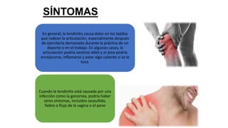 SÍNTOMAS
En general, la tendinitis causa dolor en los tejidos
que rodean la articulación, especialmente después
de ejercitarla demasiado durante la práctica de un
deporte o en el trabajo. En algunos casos, la
articulación podría sentirse débil y el área podría
enrojecerse, inflamarse y estar algo caliente si se le
toca.
Cuando la tendinitis está causada por una
infección como la gonorrea, podría haber
otros síntomas, incluidos sarpullido,
fiebre o flujo de la vagina o el pene
 