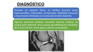 DIAGNÓSTICO
Durante un examen físico, su médico buscará áreas
hipersensibles, inflamadas, enrojecidas, debilidad muscular
y movimiento ilimitado en el área del tendón dolorido.
Algunas personas podrían necesitar hacerse análisis de
sangre para detectar otras causas de inflamación alrededor
de la articulación, como gota o artritis reumatoide.
 