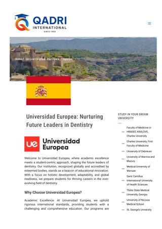 Home/ Universidad Europea, Spain
Universidad Europea: Nurturing
Future Leaders in Dentistry
Welcome to Universidad Europea, where academic excellence
meets a student-centric approach, shaping the future leaders of
dentistry. Our institution, recognized globally and accredited by
esteemed bodies, stands as a beacon of educational innovation.
With a focus on holistic development, adaptability, and global
readiness, we prepare students for thriving careers in the ever-
evolving field of dentistry.
Why Choose Universidad Europea?
Academic Excellence: At Universidad Europea, we uphold
rigorous international standards, providing students with a
challenging and comprehensive education. Our programs are
STUDY IN YOUR DREAM
UNIVERSITY
Faculty of Medicine in
HRADEC KRALOVE,
Charles University

Charles University, First
Faculty of Medicine

University of Debrecen

University of Warmia and
Mazury

Medical University of
Warsaw

Saint Camillus
International University
of Health Sciences

Tbilisi State Medical
University, Georgia

University of Nicosia
Medical School

St. George’s University

 