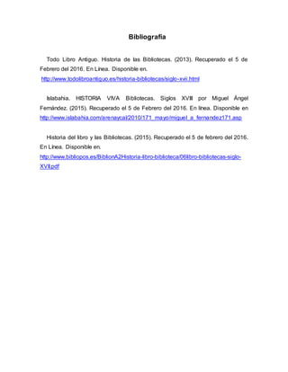 Bibliografía
Todo Libro Antiguo. Historia de las Bibliotecas. (2013). Recuperado el 5 de
Febrero del 2016. En Línea. Disponible en.
http://www.todolibroantiguo.es/historia-bibliotecas/siglo-xvii.html
Islabahia. HISTORIA VIVA Bibliotecas. Siglos XVIII por Miguel Ángel
Fernández. (2015). Recuperado el 5 de Febrero del 2016. En línea. Disponible en
http://www.islabahia.com/arenaycal/2010/171_mayo/miguel_a_fernandez171.asp
Historia del libro y las Bibliotecas. (2015). Recuperado el 5 de febrero del 2016.
En Línea. Disponible en.
http://www.bibliopos.es/BiblionA2Historia-libro-biblioteca/06libro-bibliotecas-siglo-
XVII.pdf
 