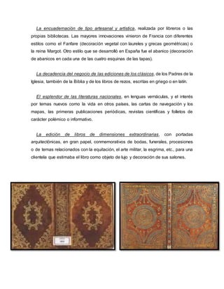 La encuadernación de tipo artesanal y artística, realizada por libreros o las
propias bibliotecas. Las mayores innovaciones vinieron de Francia con diferentes
estilos como el Fanfare (decoración vegetal con laureles y grecas geométricas) o
la reina Margot. Otro estilo que se desarrolló en España fue el abanico (decoración
de abanicos en cada una de las cuatro esquinas de las tapas).
La decadencia del negocio de las ediciones de los clásicos, de los Padres de la
Iglesia, también de la Biblia y de los libros de rezos, escritas en griego o en latín.
El esplendor de las literaturas nacionales, en lenguas vernáculas, y el interés
por temas nuevos como la vida en otros países, las cartas de navegación y los
mapas, las primeras publicaciones periódicas, revistas científicas y folletos de
carácter polémico o informativo.
La edición de libros de dimensiones extraordinarias, con portadas
arquitectónicas, en gran papel, conmemorativos de bodas, funerales, procesiones
o de temas relacionados con la equitación, el arte militar, la esgrima, etc., para una
clientela que estimaba el libro como objeto de lujo y decoración de sus salones.
 