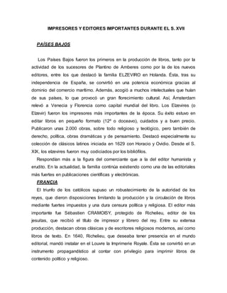 IMPRESORES Y EDITORES IMPORTANTES DURANTE EL S. XVII
PAÍSES BAJOS
Los Países Bajos fueron los primeros en la producción de libros, tanto por la
actividad de los sucesores de Plantino de Amberes como por la de los nuevos
editores, entre los que destacó la familia ELZEVIRO en Holanda. Ésta, tras su
independencia de España, se convirtió en una potencia económica gracias al
dominio del comercio marítimo. Además, acogió a muchos intelectuales que huían
de sus países, lo que provocó un gran florecimiento cultural. Así, Ámsterdam
relevó a Venecia y Florencia como capital mundial del libro. Los Elzevires (o
Elzevir) fueron los impresores más importantes de la época. Su éxito estuvo en
editar libros en pequeño formato (12º o doceavo), cuidados y a buen precio.
Publicaron unas 2.000 obras, sobre todo religioso y teológico, pero también de
derecho, política, obras dramáticas y de pensamiento. Destacó especialmente su
colección de clásicos latinos iniciada en 1629 con Horacio y Ovidio. Desde el S.
XIX, los elzevires fueron muy codiciados por los bibliófilos.
Respondían más a la figura del comerciante que a la del editor humanista y
erudito. En la actualidad, la familia continúa existiendo como una de las editoriales
más fuertes en publicaciones científicas y electrónicas.
FRANCIA
El triunfo de los católicos supuso un robustecimiento de la autoridad de los
reyes, que dieron disposiciones limitando la producción y la circulación de libros
mediante fuertes impuestos y una dura censura política y religiosa. El editor más
importante fue Sébastien CRAMOISY, protegido de Richelieu, editor de los
jesuitas, que recibió el título de impresor y librero del rey. Entre su extensa
producción, destacan obras clásicas y de escritores religiosos modernos, así como
libros de texto. En 1640, Richelieu, que deseaba tener presencia en el mundo
editorial, mandó instalar en el Louvre la Imprimerie Royale. Ésta se convirtió en un
instrumento propagandístico al contar con privilegio para imprimir libros de
contenido político y religioso.
 