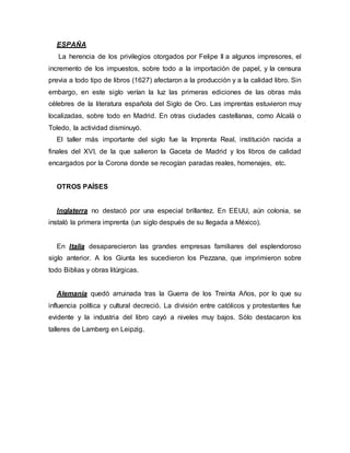 ESPAÑA
La herencia de los privilegios otorgados por Felipe II a algunos impresores, el
incremento de los impuestos, sobre todo a la importación de papel, y la censura
previa a todo tipo de libros (1627) afectaron a la producción y a la calidad libro. Sin
embargo, en este siglo verían la luz las primeras ediciones de las obras más
célebres de la literatura española del Siglo de Oro. Las imprentas estuvieron muy
localizadas, sobre todo en Madrid. En otras ciudades castellanas, como Alcalá o
Toledo, la actividad disminuyó.
El taller más importante del siglo fue la Imprenta Real, institución nacida a
finales del XVI, de la que salieron la Gaceta de Madrid y los libros de calidad
encargados por la Corona donde se recogían paradas reales, homenajes, etc.
OTROS PAÍSES
Inglaterra no destacó por una especial brillantez. En EEUU, aún colonia, se
instaló la primera imprenta (un siglo después de su llegada a México).
En Italia desaparecieron las grandes empresas familiares del esplendoroso
siglo anterior. A los Giunta les sucedieron los Pezzana, que imprimieron sobre
todo Biblias y obras litúrgicas.
Alemania quedó arruinada tras la Guerra de los Treinta Años, por lo que su
influencia política y cultural decreció. La división entre católicos y protestantes fue
evidente y la industria del libro cayó a niveles muy bajos. Sólo destacaron los
talleres de Lamberg en Leipzig.
 