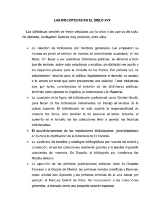 LAS BIBLIOTECAS EN EL SIGLO XVII
Las bibliotecas también se vieron afectadas por la crisis y las guerras del siglo.
No obstante, confluyeron factores muy positivos, entre ellos:
 La creación de bibliotecas por hombres generosos que emplearon su
riqueza en poner al servicio de muchos el conocimiento acumulado en los
libros. Sin llegar a ser auténticas bibliotecas públicas, se abrieron a todo
tipo de lectores, sobre todo estudiosos y eruditos, sin distinción en cuanto a
los requisitos previos para la consulta de los fondos. Por primera vez, se
establecieron horarios para el público, legalizándose el derecho de acceso
a la lectura sin tener que pedir previamente una solicitud. Estas bibliotecas
son, por tanto, consideradas el embrión de las bibliotecas públicas,
teniendo como ejemplo la Angélica, la Ambrosiana o la Mazarina.
 La aparición de la figura del bibliotecario profesional, como Gabriel Naudé,
para hacer de las bibliotecas instrumentos de trabajo al servicio de la
cultura superior. El bibliotecario no solo asumió la responsabilidad de
comprar los libros, sino también la de asesorar al lector. Además, el
aumento en el tamaño de las colecciones llevó a asentar las técnicas
bibliotecarias.
 El acondicionamiento de las instalaciones bibliotecarias, generalizándose
en Europa la distribución de la Biblioteca de El Escorial.
 La existencia de tratados y catálogos bibliográficos por razones de control y
ordenación, al ser las colecciones realmente grandes y al resultar imposible
conocerlas de memoria. En España, el bibliógrafo por excelencia fue
Nicolás Antonio.
 La aparición de las primeras publicaciones seriadas como la Gazzette
francesa o la Gaceta de Madrid, las primeras revistas científicas y literarias,
como Journal des Sçavants y las primeras crónicas de la vida social, por
ejemplo el Mercure Galant de París. Se incorporaron a las colecciones
generales, a menudo como una pequeña sección especial.
 