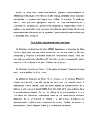 Aparte de éstas con nuevas características, siguieron desarrollándose las
bibliotecas de los reyes y miembros de la alta nobleza, ubicadas en sus palacios y
compuestas por grandes colecciones como símbolo de prestigio. Su estilo era
barroco, con preciosos ejemplares dotados de ricas encuadernaciones y
estampaciones doradas, que, generalmente, respondían a necesidades sociales o
políticas y se transmitían a los herederos como bienes patrimoniales. También se
desarrollaron las bibliotecas de los burgueses, que reunían libros necesarios para
el desarrollo de su profesión.
En el ámbito internacional cabe mencionar
La Biblioteca Ambrosiana de Milán (1609), fundada por el arzobispo de Milán
Federico Borromeo, con una doble motivación: ser baluarte contra la Reforma
protestante y recuperar la brillantez cultural del Renacimiento italiano. Tenía una
gran sala con estanterías al estilo de El Escorial y, desde su inauguración, estuvo
abierta al público 4 horas al día, gran novedad para la época.
La Biblioteca Angélica de Roma (1614), creada por Angelo Rocca, primera con
cierto carácter público de dicha ciudad.
La Biblioteca Mazarina de París (1644), fundada por el cardenal Mazarino,
ministro de Luis XIII y Luis XIV, con la idea de formar una colección única. El
bibliotecario Gabriel Naudé, autor del primer tratado de biblioteconomía de la
historia, le dio verdadera personalidad. Esta biblioteca abría sus puertas un día a
la semana durante 6 horas. Otro tipo de bibliotecas de gran importancia en el s.
XVII fueron las bibliotecas universitarias, entre las que destacaron la Biblioteca
Bodleiana de la Universidad de Oxford y la del College Cambridge de
Massachussets, posteriormente Universidad de Harvard. También se fundaron la
Biblioteca del Trinity College en Dublín y la Universitaria de Helsinki.
 