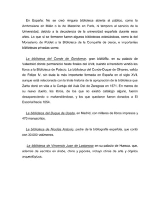 En España: No se creó ninguna biblioteca abierta al público, como la
Ambrosiana en Milán o la de Mazarino en París, ni tampoco al servicio de la
Universidad, debido a la decadencia de la universidad española durante esos
años. Lo que sí se formaron fueron algunas bibliotecas eclesiásticas, como la del
Monasterio de Poblet o la Biblioteca de la Compañía de Jesús, e importantes
bibliotecas privadas como:
La biblioteca del Conde de Gondomar, gran bibliófilo, en su palacio de
Valladolid donde permaneció hasta finales del XVIII, cuando el heredero vendió los
libros a la Biblioteca de Palacio. La biblioteca del Conde-Duque de Olivares, valido
de Felipe IV, sin duda la más importante formada en España en el siglo XVII,
aunque está relacionada con la triste historia de la apropiación de la biblioteca que
Zurita donó en vida a la Cartuja del Aula Dei de Zaragoza en 1571. En manos de
su nuevo dueño, los libros, de los que no existió catálogo alguno, fueron
desapareciendo o malvendiéndose, y los que quedaron fueron donados a El
Escorial hacia 1654.
La biblioteca del Duque de Uceda, en Madrid, con millares de libros impresos y
470 manuscritos.
La biblioteca de Nicolás Antonio, padre de la bibliografía española, que contó
con 30.000 volúmenes.
La biblioteca de Vincencio Juan de Lastanosa en su palacio de Huesca, que,
además de escritos en árabe, chino y japonés, incluyó obras de arte y objetos
arqueológicos.
 