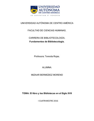 UNIVERSIDAD AUTÓNOMA DE CENTRO AMÉRICA
FACULTAD DE CIENCIAS HUMANAS.
CARRERA DE BIBLIOTECOLOGÍA.
Fundamentos de Bibliotecologia.
Profesora: Teresita Rojas.
ALUMNA:
MIZAAR BERMÚDEZ MORENO
TEMA: El libro y las Bibliotecas en el Siglo XVII
I CUATRIMESTRE 2016
 