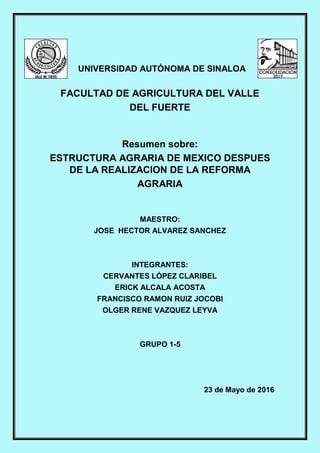 UNIVERSIDAD AUTÓNOMA DE SINALOA
FACULTAD DE AGRICULTURA DEL VALLE
DEL FUERTE
Resumen sobre:
ESTRUCTURA AGRARIA DE MEXICO DESPUES
DE LA REALIZACION DE LA REFORMA
AGRARIA
MAESTRO:
JOSE HECTOR ALVAREZ SANCHEZ
INTEGRANTES:
CERVANTES LÓPEZ CLARIBEL
ERICK ALCALA ACOSTA
FRANCISCO RAMON RUIZ JOCOBI
OLGER RENE VAZQUEZ LEYVA
GRUPO 1-5
23 de Mayo de 2016
 